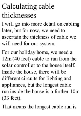 Calculating cable
thicknesses
I will go into more detail on cabling
later, but for now, we need to
ascertain the thickness of cable we
will need for our system.
For our holiday home, we need a
12m (40 feet) cable to run from the
solar controller to the house itself.
Inside the house, there will be
different circuits for lighting and
appliances, but the longest cable
run inside the house is a further 10m
(33 feet).
That means the longest cable run is
 
