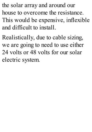 the solar array and around our
house to overcome the resistance.
This would be expensive, inflexible
and difficult to install.
Realistically, due to cable sizing,
we are going to need to use either
24 volts or 48 volts for our solar
electric system.
 
