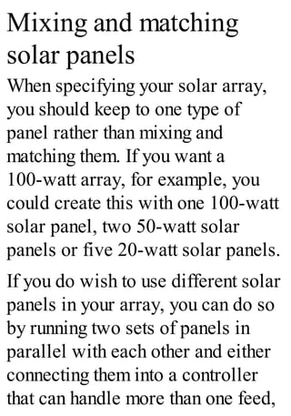 Mixing and matching
solar panels
When specifying your solar array,
you should keep to one type of
panel rather than mixing and
matching them. If you want a
100-watt array, for example, you
could create this with one 100-watt
solar panel, two 50-watt solar
panels or five 20-watt solar panels.
If you do wish to use different solar
panels in your array, you can do so
by running two sets of panels in
parallel with each other and either
connecting them into a controller
that can handle more than one feed,
 