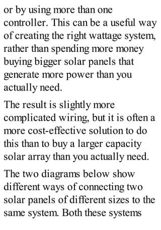 or by using more than one
controller. This can be a useful way
of creating the right wattage system,
rather than spending more money
buying bigger solar panels that
generate more power than you
actually need.
The result is slightly more
complicated wiring, but it is often a
more cost-effective solution to do
this than to buy a larger capacity
solar array than you actually need.
The two diagrams below show
different ways of connecting two
solar panels of different sizes to the
same system. Both these systems
 