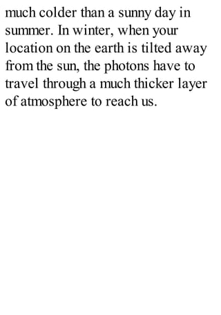 much colder than a sunny day in
summer. In winter, when your
location on the earth is tilted away
from the sun, the photons have to
travel through a much thicker layer
of atmosphere to reach us.
 