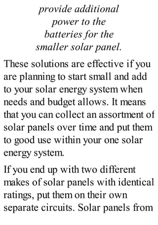 provide additional
power to the
batteries for the
smaller solar panel.
These solutions are effective if you
are planning to start small and add
to your solar energy system when
needs and budget allows. It means
that you can collect an assortment of
solar panels over time and put them
to good use within your one solar
energy system.
If you end up with two different
makes of solar panels with identical
ratings, put them on their own
separate circuits. Solar panels from
 