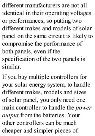 different manufacturers are not all
identical in their operating voltages
or performances, so putting two
different makes and models of solar
panel on the same circuit is likely to
compromise the performance of
both panels, even if the
specification of the two panels is
similar.
If you buy multiple controllers for
your solar energy system, to handle
different makes, models and sizes
of solar panel, you only need one
main controller to handle the power
output from the batteries. Your
other controllers can be much
cheaper and simpler pieces of
 