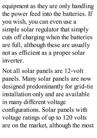 equipment as they are only handling
the power feed into the batteries. If
you wish, you can even use a
simple solar regulator that simply
cuts off charging when the batteries
are full, although these are usually
not as efficient as a proper solar
inverter.
Not all solar panels are 12-volt
panels. Many solar panels are now
designed predominantly for grid-tie
installation only and are available
in many different voltage
configurations. Solar panels with
voltage ratings of up to 120 volts
are on the market, although the most
 