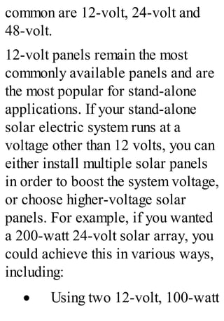common are 12-volt, 24-volt and
48-volt.
12-volt panels remain the most
commonly available panels and are
the most popular for stand-alone
applications. If your stand-alone
solar electric system runs at a
voltage other than 12 volts, you can
either install multiple solar panels
in order to boost the system voltage,
or choose higher-voltage solar
panels. For example, if you wanted
a 200-watt 24-volt solar array, you
could achieve this in various ways,
including:
· Using two 12-volt, 100-watt
 