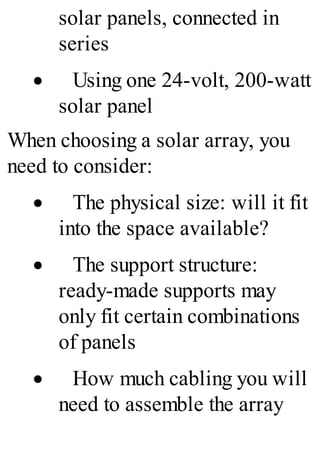 solar panels, connected in
series
· Using one 24-volt, 200-watt
solar panel
When choosing a solar array, you
need to consider:
· The physical size: will it fit
into the space available?
· The support structure:
ready-made supports may
only fit certain combinations
of panels
· How much cabling you will
need to assemble the array
 