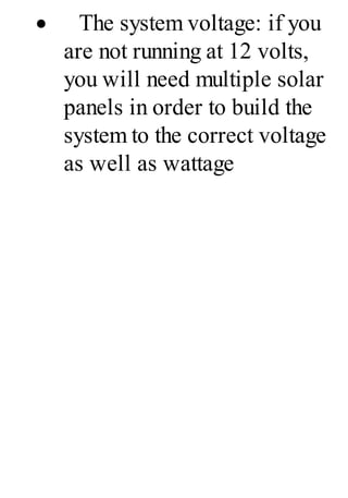 · The system voltage: if you
are not running at 12 volts,
you will need multiple solar
panels in order to build the
system to the correct voltage
as well as wattage
 