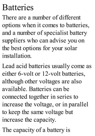 Batteries
There are a number of different
options when it comes to batteries,
and a number of specialist battery
suppliers who can advise you on
the best options for your solar
installation.
Lead acid batteries usually come as
either 6-volt or 12-volt batteries,
although other voltages are also
available. Batteries can be
connected together in series to
increase the voltage, or in parallel
to keep the same voltage but
increase the capacity.
The capacity of a battery is
 