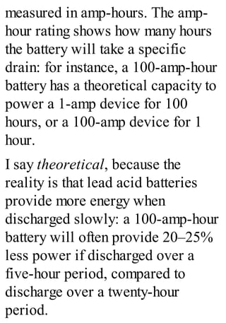 measured in amp-hours. The amp-
hour rating shows how many hours
the battery will take a specific
drain: for instance, a 100-amp-hour
battery has a theoretical capacity to
power a 1-amp device for 100
hours, or a 100-amp device for 1
hour.
I say theoretical, because the
reality is that lead acid batteries
provide more energy when
discharged slowly: a 100-amp-hour
battery will often provide 20–25%
less power if discharged over a
five-hour period, compared to
discharge over a twenty-hour
period.
 