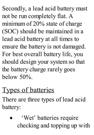 Secondly, a lead acid battery must
not be run completely flat. A
minimum of 20% state of charge
(SOC) should be maintained in a
lead acid battery at all times to
ensure the battery is not damaged.
For best overall battery life, you
should design your system so that
the battery charge rarely goes
below 50%.
Types of batteries
There are three types of lead acid
battery:
· ‘Wet’ batteries require
checking and topping up with
 