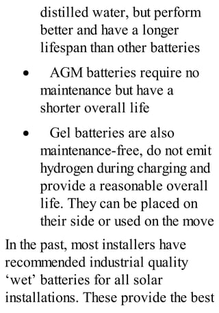 distilled water, but perform
better and have a longer
lifespan than other batteries
· AGM batteries require no
maintenance but have a
shorter overall life
· Gel batteries are also
maintenance-free, do not emit
hydrogen during charging and
provide a reasonable overall
life. They can be placed on
their side or used on the move
In the past, most installers have
recommended industrial quality
‘wet’ batteries for all solar
installations. These provide the best
 