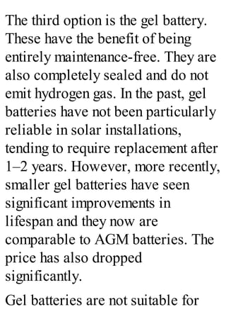 The third option is the gel battery.
These have the benefit of being
entirely maintenance-free. They are
also completely sealed and do not
emit hydrogen gas. In the past, gel
batteries have not been particularly
reliable in solar installations,
tending to require replacement after
1–2 years. However, more recently,
smaller gel batteries have seen
significant improvements in
lifespan and they now are
comparable to AGM batteries. The
price has also dropped
significantly.
Gel batteries are not suitable for
 