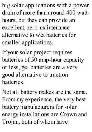 big solar applications with a power
drain of more than around 400 watt-
hours, but they can provide an
excellent, zero-maintenance
alternative to wet batteries for
smaller applications.
If your solar project requires
batteries of 50 amp-hour capacity
or less, gel batteries are a very
good alternative to traction
batteries.
Not all battery makes are the same.
From my experience, the very best
battery manufacturers for solar
energy installations are Crown and
Trojan, both of whom have
 