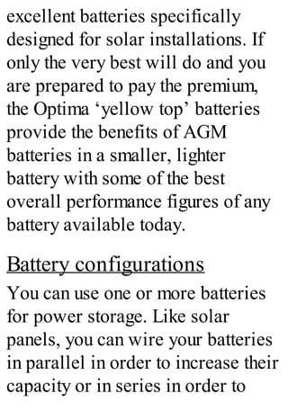 excellent batteries specifically
designed for solar installations. If
only the very best will do and you
are prepared to pay the premium,
the Optima ‘yellow top’ batteries
provide the benefits of AGM
batteries in a smaller, lighter
battery with some of the best
overall performance figures of any
battery available today.
Battery configurations
You can use one or more batteries
for power storage. Like solar
panels, you can wire your batteries
in parallel in order to increase their
capacity or in series in order to
 