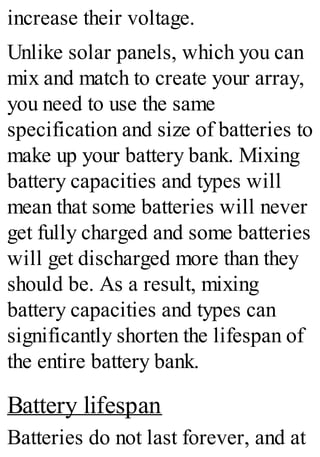 increase their voltage.
Unlike solar panels, which you can
mix and match to create your array,
you need to use the same
specification and size of batteries to
make up your battery bank. Mixing
battery capacities and types will
mean that some batteries will never
get fully charged and some batteries
will get discharged more than they
should be. As a result, mixing
battery capacities and types can
significantly shorten the lifespan of
the entire battery bank.
Battery lifespan
Batteries do not last forever, and at
 