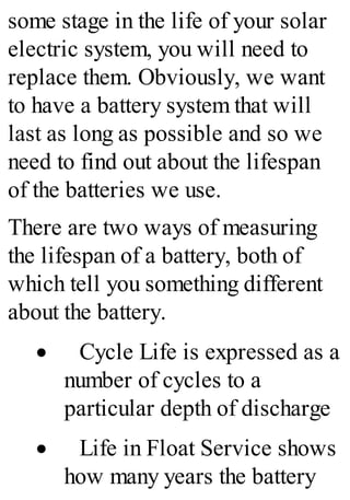 some stage in the life of your solar
electric system, you will need to
replace them. Obviously, we want
to have a battery system that will
last as long as possible and so we
need to find out about the lifespan
of the batteries we use.
There are two ways of measuring
the lifespan of a battery, both of
which tell you something different
about the battery.
· Cycle Life is expressed as a
number of cycles to a
particular depth of discharge
· Life in Float Service shows
how many years the battery
 