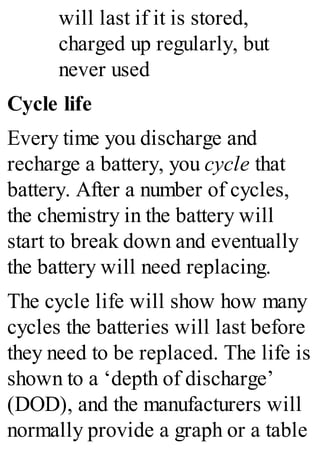 will last if it is stored,
charged up regularly, but
never used
Cycle life
Every time you discharge and
recharge a battery, you cycle that
battery. After a number of cycles,
the chemistry in the battery will
start to break down and eventually
the battery will need replacing.
The cycle life will show how many
cycles the batteries will last before
they need to be replaced. The life is
shown to a ‘depth of discharge’
(DOD), and the manufacturers will
normally provide a graph or a table
 