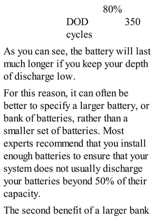 80%
DOD 350
cycles
As you can see, the battery will last
much longer if you keep your depth
of discharge low.
For this reason, it can often be
better to specify a larger battery, or
bank of batteries, rather than a
smaller set of batteries. Most
experts recommend that you install
enough batteries to ensure that your
system does not usually discharge
your batteries beyond 50% of their
capacity.
The second benefit of a larger bank
 