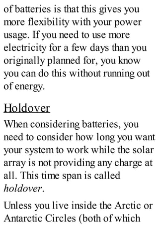 of batteries is that this gives you
more flexibility with your power
usage. If you need to use more
electricity for a few days than you
originally planned for, you know
you can do this without running out
of energy.
Holdover
When considering batteries, you
need to consider how long you want
your system to work while the solar
array is not providing any charge at
all. This time span is called
holdover.
Unless you live inside the Arctic or
Antarctic Circles (both of which
 