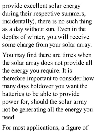 provide excellent solar energy
during their respective summers,
incidentally), there is no such thing
as a day without sun. Even in the
depths of winter, you will receive
some charge from your solar array.
You may find there are times when
the solar array does not provide all
the energy you require. It is
therefore important to consider how
many days holdover you want the
batteries to be able to provide
power for, should the solar array
not be generating all the energy you
need.
For most applications, a figure of
 