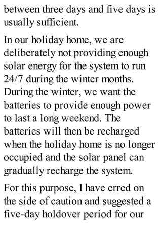 between three days and five days is
usually sufficient.
In our holiday home, we are
deliberately not providing enough
solar energy for the system to run
24/7 during the winter months.
During the winter, we want the
batteries to provide enough power
to last a long weekend. The
batteries will then be recharged
when the holiday home is no longer
occupied and the solar panel can
gradually recharge the system.
For this purpose, I have erred on
the side of caution and suggested a
five-day holdover period for our
 