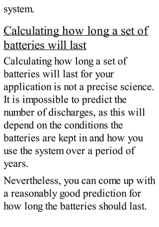 system.
Calculating how long a set of
batteries will last
Calculating how long a set of
batteries will last for your
application is not a precise science.
It is impossible to predict the
number of discharges, as this will
depend on the conditions the
batteries are kept in and how you
use the system over a period of
years.
Nevertheless, you can come up with
a reasonably good prediction for
how long the batteries should last.
 