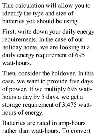 This calculation will allow you to
identify the type and size of
batteries you should be using.
First, write down your daily energy
requirements. In the case of our
holiday home, we are looking at a
daily energy requirement of 695
watt-hours.
Then, consider the holdover. In this
case, we want to provide five days
of power. If we multiply 695 watt-
hours a day by 5 days, we get a
storage requirement of 3,475 watt-
hours of energy.
Batteries are rated in amp-hours
rather than watt-hours. To convert
 