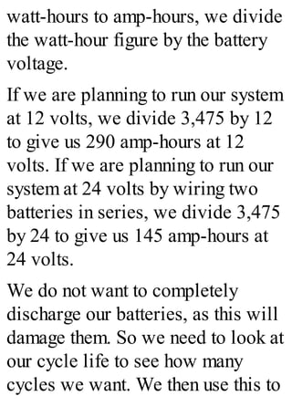 watt-hours to amp-hours, we divide
the watt-hour figure by the battery
voltage.
If we are planning to run our system
at 12 volts, we divide 3,475 by 12
to give us 290 amp-hours at 12
volts. If we are planning to run our
system at 24 volts by wiring two
batteries in series, we divide 3,475
by 24 to give us 145 amp-hours at
24 volts.
We do not want to completely
discharge our batteries, as this will
damage them. So we need to look at
our cycle life to see how many
cycles we want. We then use this to
 