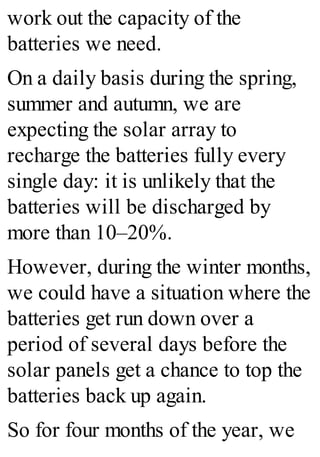 work out the capacity of the
batteries we need.
On a daily basis during the spring,
summer and autumn, we are
expecting the solar array to
recharge the batteries fully every
single day: it is unlikely that the
batteries will be discharged by
more than 10–20%.
However, during the winter months,
we could have a situation where the
batteries get run down over a
period of several days before the
solar panels get a chance to top the
batteries back up again.
So for four months of the year, we
 