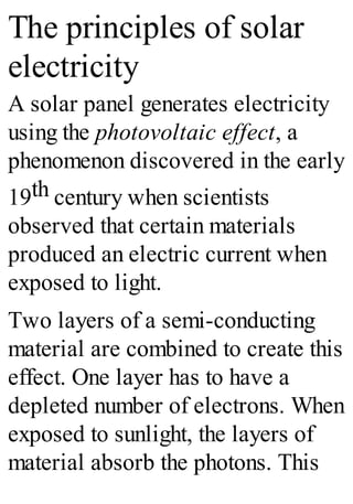 The principles of solar
electricity
A solar panel generates electricity
using the photovoltaic effect, a
phenomenon discovered in the early
19th century when scientists
observed that certain materials
produced an electric current when
exposed to light.
Two layers of a semi-conducting
material are combined to create this
effect. One layer has to have a
depleted number of electrons. When
exposed to sunlight, the layers of
material absorb the photons. This
 