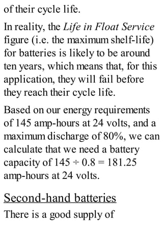 of their cycle life.
In reality, the Life in Float Service
figure (i.e. the maximum shelf-life)
for batteries is likely to be around
ten years, which means that, for this
application, they will fail before
they reach their cycle life.
Based on our energy requirements
of 145 amp-hours at 24 volts, and a
maximum discharge of 80%, we can
calculate that we need a battery
capacity of 145 ÷ 0.8 = 181.25
amp-hours at 24 volts.
Second-hand batteries
There is a good supply of
 