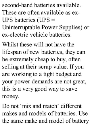 second-hand batteries available.
These are often available as ex-
UPS batteries (UPS =
Uninterruptable Power Supplies) or
ex-electric vehicle batteries.
Whilst these will not have the
lifespan of new batteries, they can
be extremely cheap to buy, often
selling at their scrap value. If you
are working to a tight budget and
your power demands are not great,
this is a very good way to save
money.
Do not ‘mix and match’ different
makes and models of batteries. Use
the same make and model of battery
 