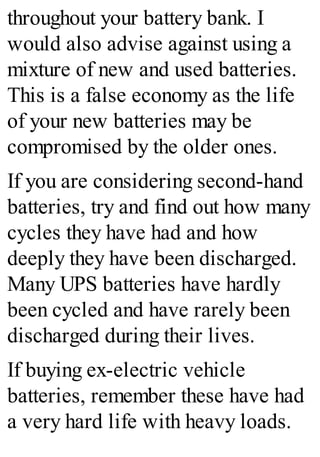 throughout your battery bank. I
would also advise against using a
mixture of new and used batteries.
This is a false economy as the life
of your new batteries may be
compromised by the older ones.
If you are considering second-hand
batteries, try and find out how many
cycles they have had and how
deeply they have been discharged.
Many UPS batteries have hardly
been cycled and have rarely been
discharged during their lives.
If buying ex-electric vehicle
batteries, remember these have had
a very hard life with heavy loads.
 