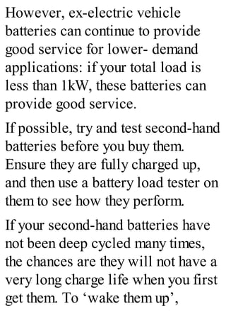 However, ex-electric vehicle
batteries can continue to provide
good service for lower- demand
applications: if your total load is
less than 1kW, these batteries can
provide good service.
If possible, try and test second-hand
batteries before you buy them.
Ensure they are fully charged up,
and then use a battery load tester on
them to see how they perform.
If your second-hand batteries have
not been deep cycled many times,
the chances are they will not have a
very long charge life when you first
get them. To ‘wake them up’,
 