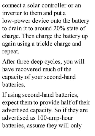 connect a solar controller or an
inverter to them and put a
low-power device onto the battery
to drain it to around 20% state of
charge. Then charge the battery up
again using a trickle charge and
repeat.
After three deep cycles, you will
have recovered much of the
capacity of your second-hand
batteries.
If using second-hand batteries,
expect them to provide half of their
advertised capacity. So if they are
advertised as 100-amp-hour
batteries, assume they will only
 