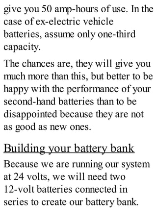 give you 50 amp-hours of use. In the
case of ex-electric vehicle
batteries, assume only one-third
capacity.
The chances are, they will give you
much more than this, but better to be
happy with the performance of your
second-hand batteries than to be
disappointed because they are not
as good as new ones.
Building your battery bank
Because we are running our system
at 24 volts, we will need two
12-volt batteries connected in
series to create our battery bank.
 