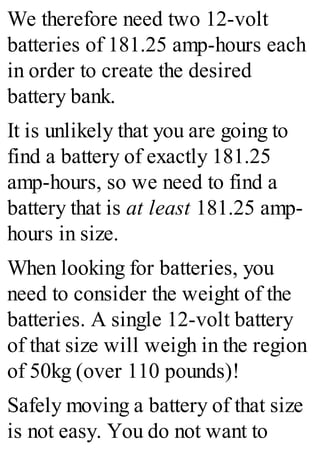 We therefore need two 12-volt
batteries of 181.25 amp-hours each
in order to create the desired
battery bank.
It is unlikely that you are going to
find a battery of exactly 181.25
amp-hours, so we need to find a
battery that is at least 181.25 amp-
hours in size.
When looking for batteries, you
need to consider the weight of the
batteries. A single 12-volt battery
of that size will weigh in the region
of 50kg (over 110 pounds)!
Safely moving a battery of that size
is not easy. You do not want to
 