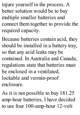 injure yourself in the process. A
better solution would be to buy
multiple smaller batteries and
connect them together to provide the
required capacity.
Because batteries contain acid, they
should be installed in a battery tray,
so that any acid leaks may be
contained. In Australia and Canada,
regulations state that batteries must
be enclosed in a ventilated,
lockable and vermin-proof
enclosure.
As it is not possible to buy 181.25
amp-hour batteries, I have decided
to use four 100-amp-hour 12-volt
 