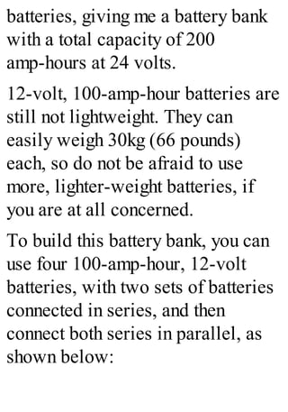 batteries, giving me a battery bank
with a total capacity of 200
amp-hours at 24 volts.
12-volt, 100-amp-hour batteries are
still not lightweight. They can
easily weigh 30kg (66 pounds)
each, so do not be afraid to use
more, lighter-weight batteries, if
you are at all concerned.
To build this battery bank, you can
use four 100-amp-hour, 12-volt
batteries, with two sets of batteries
connected in series, and then
connect both series in parallel, as
shown below:
 