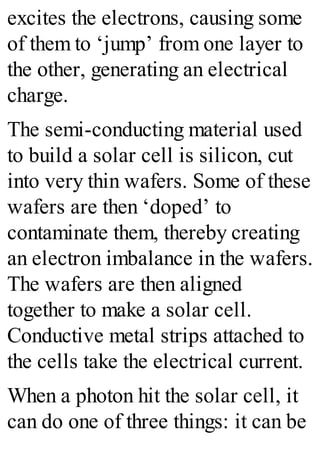 excites the electrons, causing some
of them to ‘jump’ from one layer to
the other, generating an electrical
charge.
The semi-conducting material used
to build a solar cell is silicon, cut
into very thin wafers. Some of these
wafers are then ‘doped’ to
contaminate them, thereby creating
an electron imbalance in the wafers.
The wafers are then aligned
together to make a solar cell.
Conductive metal strips attached to
the cells take the electrical current.
When a photon hit the solar cell, it
can do one of three things: it can be
 