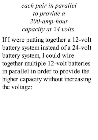 each pair in parallel
to provide a
200-amp-hour
capacity at 24 volts.
If I were putting together a 12-volt
battery system instead of a 24-volt
battery system, I could wire
together multiple 12-volt batteries
in parallel in order to provide the
higher capacity without increasing
the voltage:
 