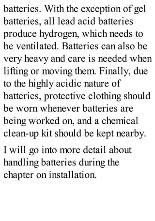 batteries. With the exception of gel
batteries, all lead acid batteries
produce hydrogen, which needs to
be ventilated. Batteries can also be
very heavy and care is needed when
lifting or moving them. Finally, due
to the highly acidic nature of
batteries, protective clothing should
be worn whenever batteries are
being worked on, and a chemical
clean-up kit should be kept nearby.
I will go into more detail about
handling batteries during the
chapter on installation.
 