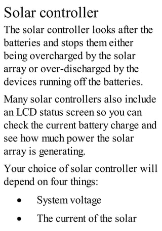Solar controller
The solar controller looks after the
batteries and stops them either
being overcharged by the solar
array or over-discharged by the
devices running off the batteries.
Many solar controllers also include
an LCD status screen so you can
check the current battery charge and
see how much power the solar
array is generating.
Your choice of solar controller will
depend on four things:
· System voltage
· The current of the solar
 