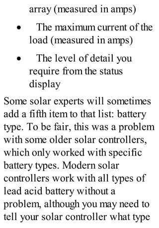 array (measured in amps)
· The maximum current of the
load (measured in amps)
· The level of detail you
require from the status
display
Some solar experts will sometimes
add a fifth item to that list: battery
type. To be fair, this was a problem
with some older solar controllers,
which only worked with specific
battery types. Modern solar
controllers work with all types of
lead acid battery without a
problem, although you may need to
tell your solar controller what type
 
