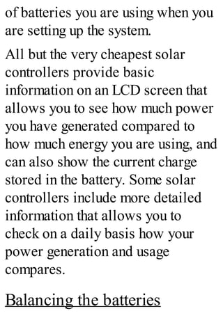 of batteries you are using when you
are setting up the system.
All but the very cheapest solar
controllers provide basic
information on an LCD screen that
allows you to see how much power
you have generated compared to
how much energy you are using, and
can also show the current charge
stored in the battery. Some solar
controllers include more detailed
information that allows you to
check on a daily basis how your
power generation and usage
compares.
Balancing the batteries
 
