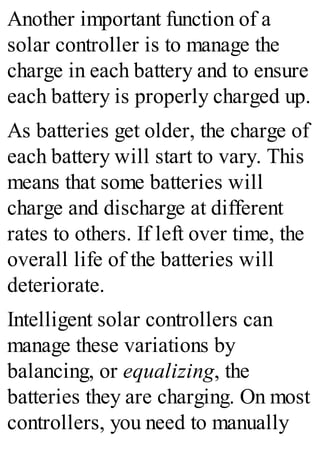 Another important function of a
solar controller is to manage the
charge in each battery and to ensure
each battery is properly charged up.
As batteries get older, the charge of
each battery will start to vary. This
means that some batteries will
charge and discharge at different
rates to others. If left over time, the
overall life of the batteries will
deteriorate.
Intelligent solar controllers can
manage these variations by
balancing, or equalizing, the
batteries they are charging. On most
controllers, you need to manually
 