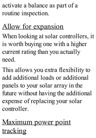 activate a balance as part of a
routine inspection.
Allow for expansion
When looking at solar controllers, it
is worth buying one with a higher
current rating than you actually
need.
This allows you extra flexibility to
add additional loads or additional
panels to your solar array in the
future without having the additional
expense of replacing your solar
controller.
Maximum power point
tracking
 