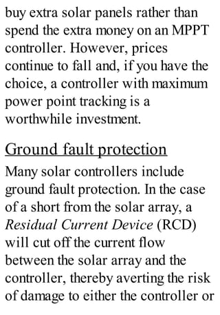 buy extra solar panels rather than
spend the extra money on an MPPT
controller. However, prices
continue to fall and, if you have the
choice, a controller with maximum
power point tracking is a
worthwhile investment.
Ground fault protection
Many solar controllers include
ground fault protection. In the case
of a short from the solar array, a
Residual Current Device (RCD)
will cut off the current flow
between the solar array and the
controller, thereby averting the risk
of damage to either the controller or
 