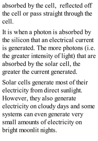 absorbed by the cell, reflected off
the cell or pass straight through the
cell.
It is when a photon is absorbed by
the silicon that an electrical current
is generated. The more photons (i.e.
the greater intensity of light) that are
absorbed by the solar cell, the
greater the current generated.
Solar cells generate most of their
electricity from direct sunlight.
However, they also generate
electricity on cloudy days and some
systems can even generate very
small amounts of electricity on
bright moonlit nights.
 