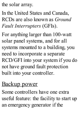 the solar array.
In the United States and Canada,
RCDs are also known as Ground
Fault Interrupters (GFIs).
For anything larger than 100-watt
solar panel systems, and for all
systems mounted to a building, you
need to incorporate a separate
RCD/GFI into your system if you do
not have ground fault protection
built into your controller.
Backup power
Some controllers have one extra
useful feature: the facility to start up
an emergency generator if the
 